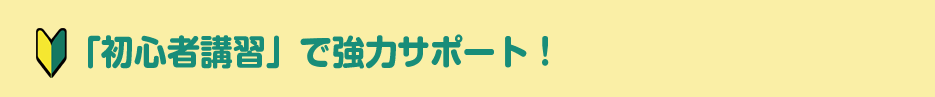 「初心者講習」で強力サポート！